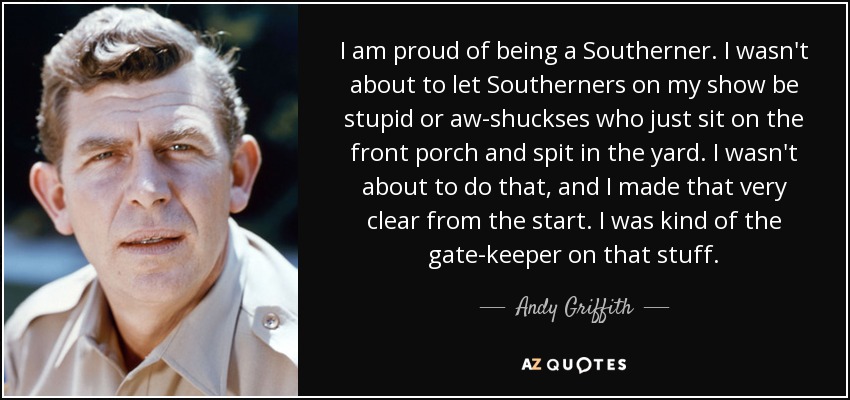 I am proud of being a Southerner. I wasn't about to let Southerners on my show be stupid or aw-shuckses who just sit on the front porch and spit in the yard. I wasn't about to do that, and I made that very clear from the start. I was kind of the gate-keeper on that stuff. - Andy Griffith