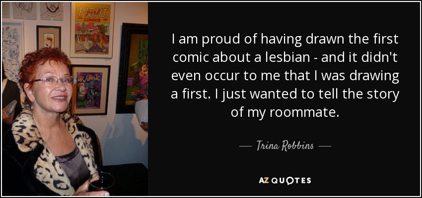 I am proud of having drawn the first comic about a lesbian - and it didn't even occur to me that I was drawing a first. I just wanted to tell the story of my roommate. - Trina Robbins