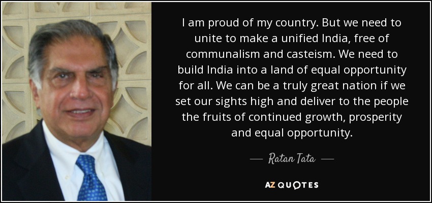 I am proud of my country. But we need to unite to make a unified India, free of communalism and casteism. We need to build India into a land of equal opportunity for all. We can be a truly great nation if we set our sights high and deliver to the people the fruits of continued growth, prosperity and equal opportunity. - Ratan Tata