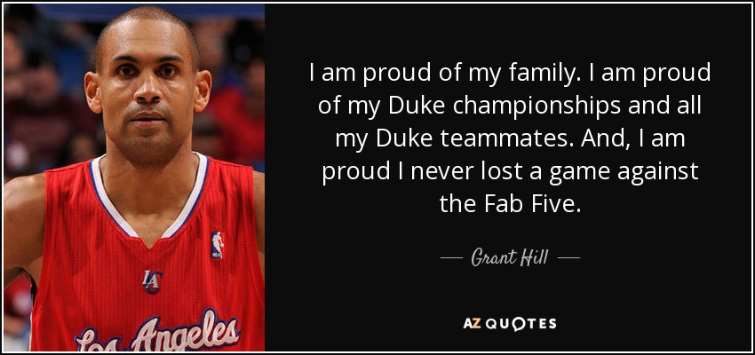 I am proud of my family. I am proud of my Duke championships and all my Duke teammates. And, I am proud I never lost a game against the Fab Five. - Grant Hill