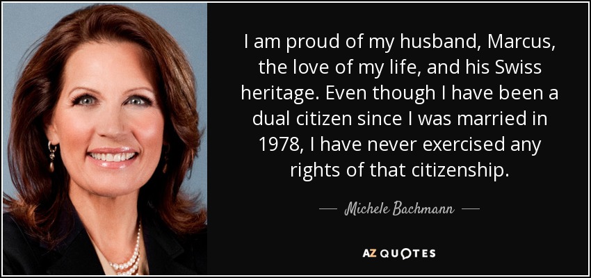 I am proud of my husband, Marcus, the love of my life, and his Swiss heritage. Even though I have been a dual citizen since I was married in 1978, I have never exercised any rights of that citizenship. - Michele Bachmann