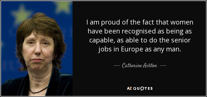 I am proud of the fact that women have been recognised as being as capable, as able to do the senior jobs in Europe as any man. - Catherine Ashton