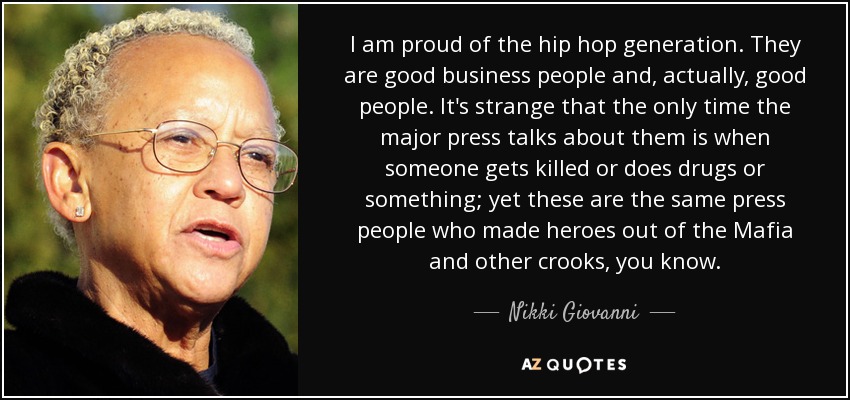 I am proud of the hip hop generation. They are good business people and, actually, good people. It's strange that the only time the major press talks about them is when someone gets killed or does drugs or something; yet these are the same press people who made heroes out of the Mafia and other crooks, you know. - Nikki Giovanni