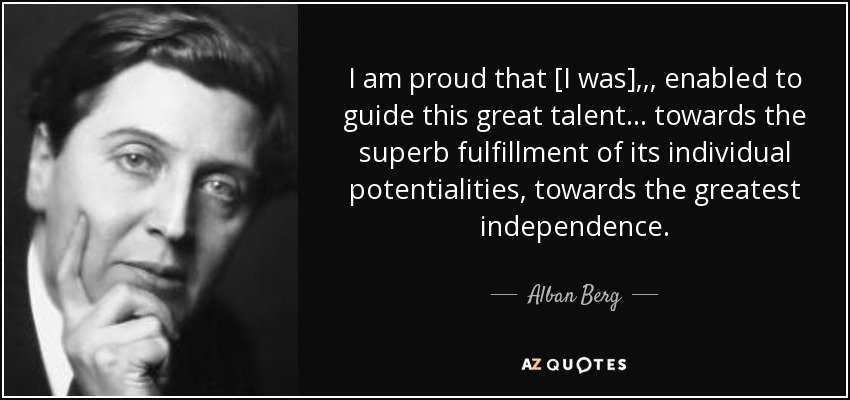 I am proud that [I was] , , , enabled to guide this great talent . . . towards the superb fulfillment of its individual potentialities, towards the greatest independence. - Alban Berg