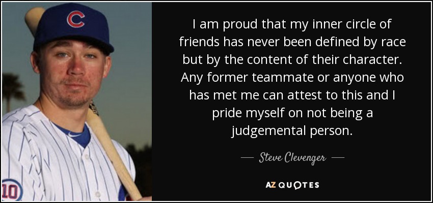 I am proud that my inner circle of friends has never been defined by race but by the content of their character. Any former teammate or anyone who has met me can attest to this and I pride myself on not being a judgemental person. - Steve Clevenger