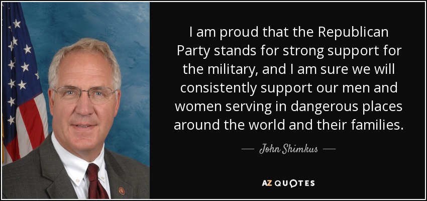 I am proud that the Republican Party stands for strong support for the military, and I am sure we will consistently support our men and women serving in dangerous places around the world and their families. - John Shimkus