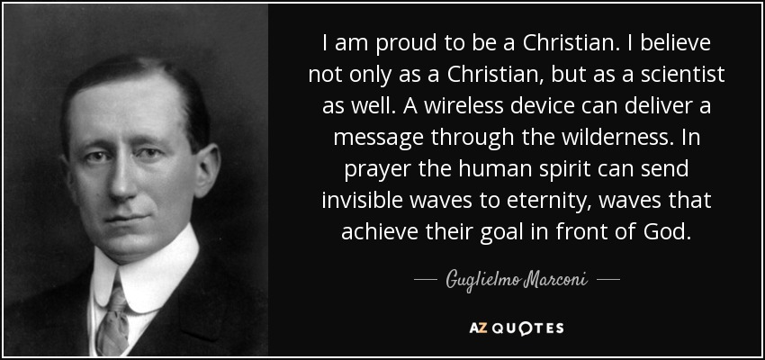 I am proud to be a Christian. I believe not only as a Christian, but as a scientist as well. A wireless device can deliver a message through the wilderness. In prayer the human spirit can send invisible waves to eternity, waves that achieve their goal in front of God. - Guglielmo Marconi