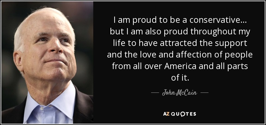I am proud to be a conservative ... but I am also proud throughout my life to have attracted the support and the love and affection of people from all over America and all parts of it. - John McCain