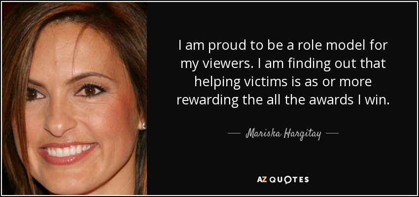 I am proud to be a role model for my viewers. I am finding out that helping victims is as or more rewarding the all the awards I win. - Mariska Hargitay