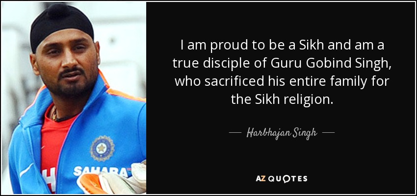 I am proud to be a Sikh and am a true disciple of Guru Gobind Singh, who sacrificed his entire family for the Sikh religion. - Harbhajan Singh