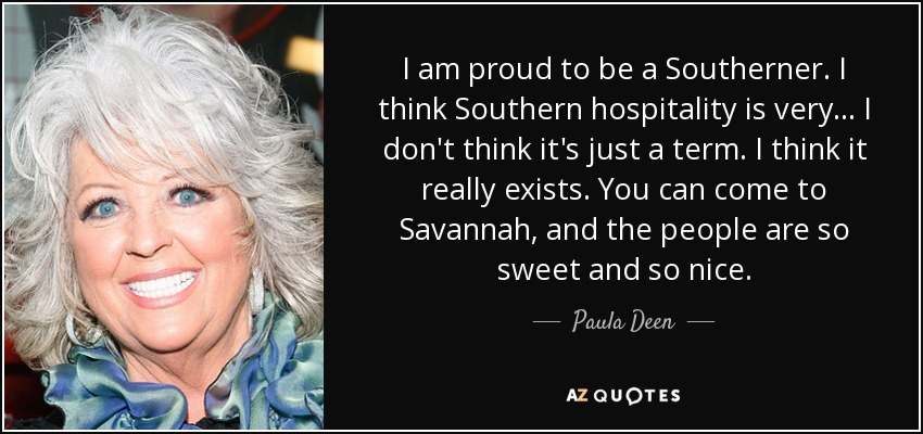 I am proud to be a Southerner. I think Southern hospitality is very... I don't think it's just a term. I think it really exists. You can come to Savannah, and the people are so sweet and so nice. - Paula Deen