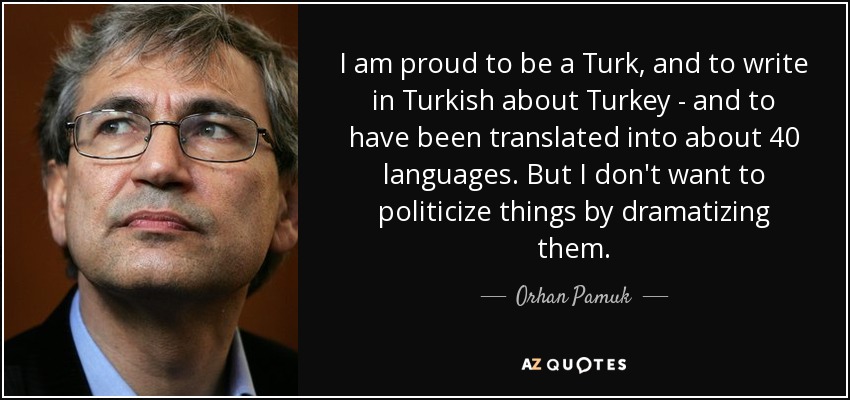 I am proud to be a Turk, and to write in Turkish about Turkey - and to have been translated into about 40 languages. But I don't want to politicize things by dramatizing them. - Orhan Pamuk