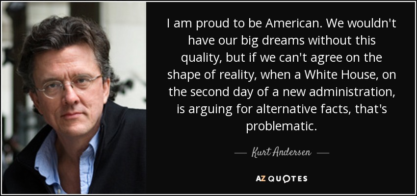 I am proud to be American. We wouldn't have our big dreams without this quality, but if we can't agree on the shape of reality, when a White House, on the second day of a new administration, is arguing for alternative facts, that's problematic. - Kurt Andersen