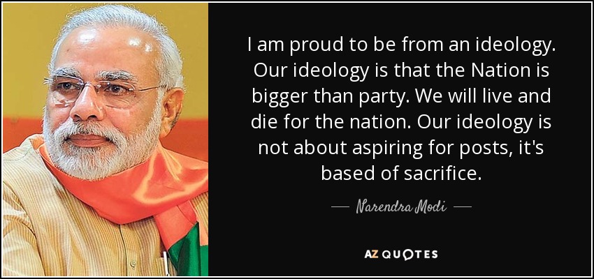 I am proud to be from an ideology. Our ideology is that the Nation is bigger than party. We will live and die for the nation. Our ideology is not about aspiring for posts, it's based of sacrifice. - Narendra Modi
