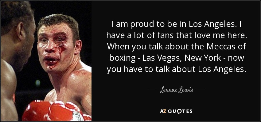I am proud to be in Los Angeles. I have a lot of fans that love me here. When you talk about the Meccas of boxing - Las Vegas, New York - now you have to talk about Los Angeles. - Lennox Lewis