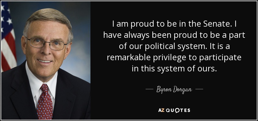 I am proud to be in the Senate. I have always been proud to be a part of our political system. It is a remarkable privilege to participate in this system of ours. - Byron Dorgan