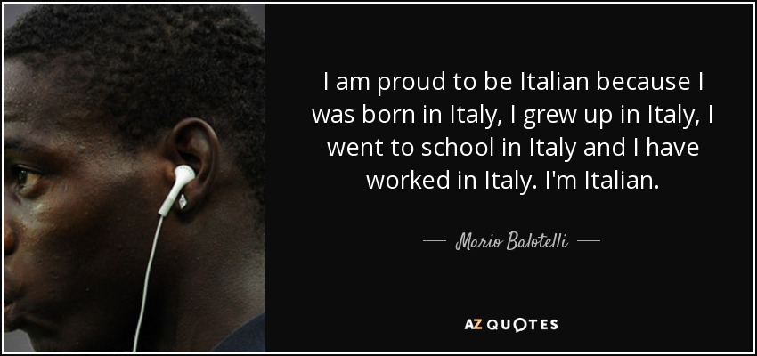 I am proud to be Italian because I was born in Italy, I grew up in Italy, I went to school in Italy and I have worked in Italy. I'm Italian. - Mario Balotelli
