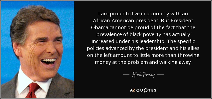 I am proud to live in a country with an African-American president. But President Obama cannot be proud of the fact that the prevalence of black poverty has actually increased under his leadership. The specific policies advanced by the president and his allies on the left amount to little more than throwing money at the problem and walking away. - Rick Perry
