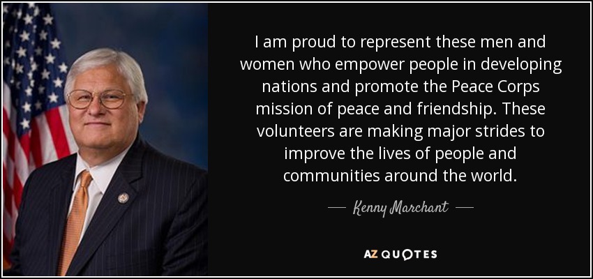 I am proud to represent these men and women who empower people in developing nations and promote the Peace Corps mission of peace and friendship. These volunteers are making major strides to improve the lives of people and communities around the world. - Kenny Marchant