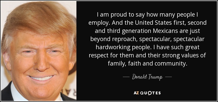 I am proud to say how many people I employ. And the United States first, second and third generation Mexicans are just beyond reproach, spectacular, spectacular hardworking people. I have such great respect for them and their strong values of family, faith and community. - Donald Trump