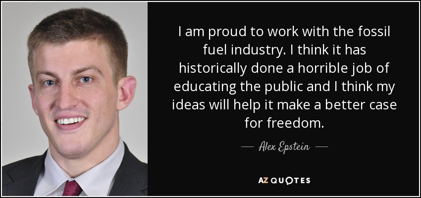 I am proud to work with the fossil fuel industry. I think it has historically done a horrible job of educating the public and I think my ideas will help it make a better case for freedom. - Alex Epstein