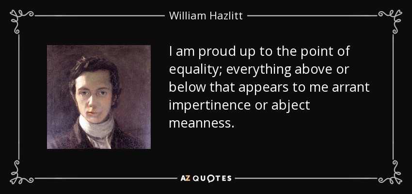 I am proud up to the point of equality; everything above or below that appears to me arrant impertinence or abject meanness. - William Hazlitt