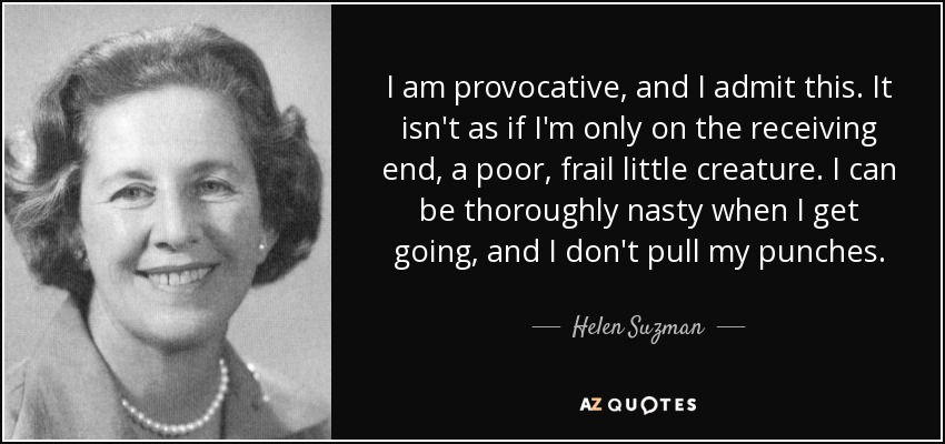 I am provocative, and I admit this. It isn't as if I'm only on the receiving end, a poor, frail little creature. I can be thoroughly nasty when I get going, and I don't pull my punches. - Helen Suzman