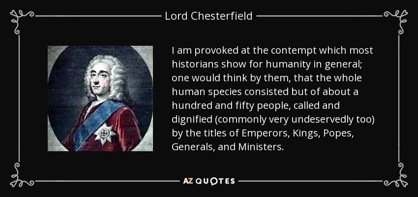 I am provoked at the contempt which most historians show for humanity in general; one would think by them, that the whole human species consisted but of about a hundred and fifty people, called and dignified (commonly very undeservedly too) by the titles of Emperors, Kings, Popes, Generals, and Ministers. - Lord Chesterfield