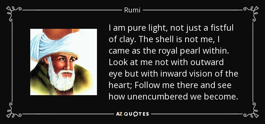 I am pure light, not just a fistful of clay. The shell is not me, I came as the royal pearl within. Look at me not with outward eye but with inward vision of the heart; Follow me there and see how unencumbered we become. - Rumi