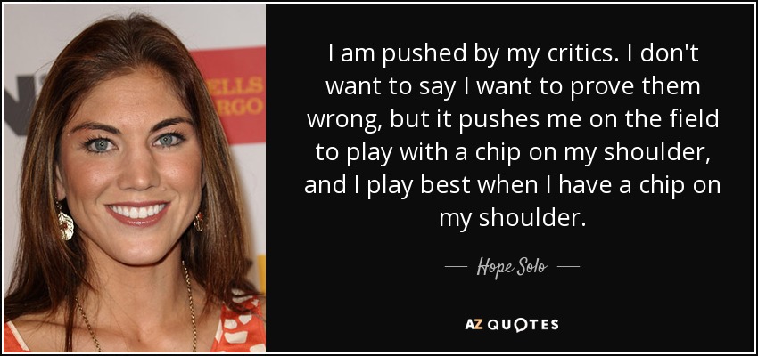 I am pushed by my critics. I don't want to say I want to prove them wrong, but it pushes me on the field to play with a chip on my shoulder, and I play best when I have a chip on my shoulder. - Hope Solo