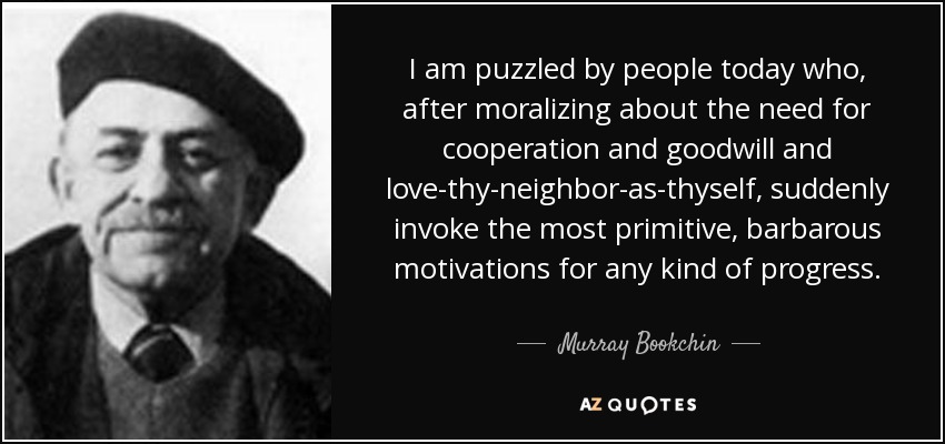 I am puzzled by people today who, after moralizing about the need for cooperation and goodwill and love-thy-neighbor-as-thyself, suddenly invoke the most primitive, barbarous motivations for any kind of progress. - Murray Bookchin