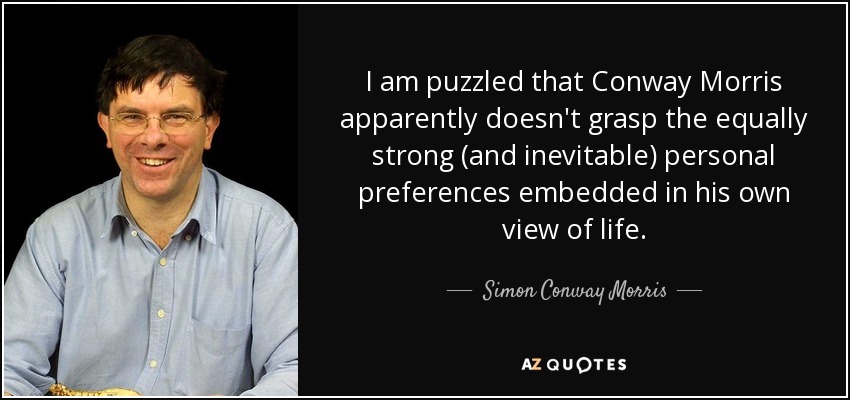 I am puzzled that Conway Morris apparently doesn't grasp the equally strong (and inevitable) personal preferences embedded in his own view of life. - Simon Conway Morris