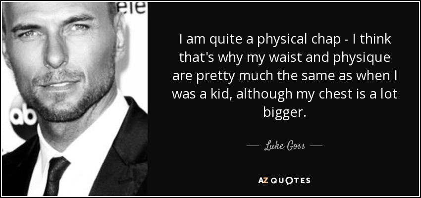 I am quite a physical chap - I think that's why my waist and physique are pretty much the same as when I was a kid, although my chest is a lot bigger. - Luke Goss