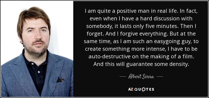 I am quite a positive man in real life. In fact, even when I have a hard discussion with somebody, it lasts only five minutes. Then I forget. And I forgive everything. But at the same time, as I am such an easygoing guy, to create something more intense, I have to be auto-destructive on the making of a film. And this will guarantee some density. - Albert Serra