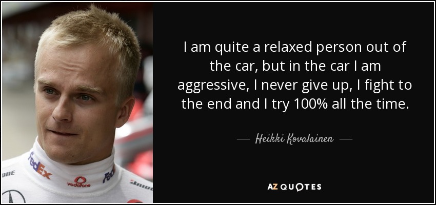 I am quite a relaxed person out of the car, but in the car I am aggressive, I never give up, I fight to the end and I try 100% all the time. - Heikki Kovalainen