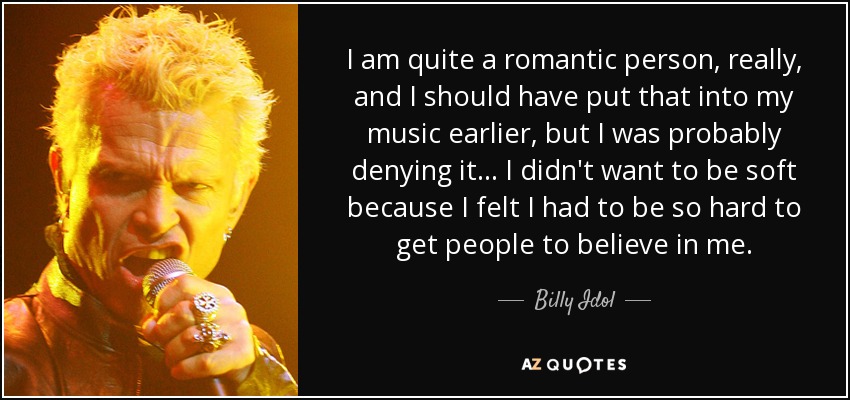 I am quite a romantic person, really, and I should have put that into my music earlier, but I was probably denying it... I didn't want to be soft because I felt I had to be so hard to get people to believe in me. - Billy Idol