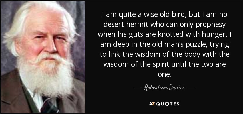 I am quite a wise old bird, but I am no desert hermit who can only prophesy when his guts are knotted with hunger. I am deep in the old man’s puzzle, trying to link the wisdom of the body with the wisdom of the spirit until the two are one. - Robertson Davies