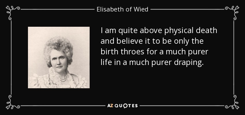 I am quite above physical death and believe it to be only the birth throes for a much purer life in a much purer draping. - Elisabeth of Wied