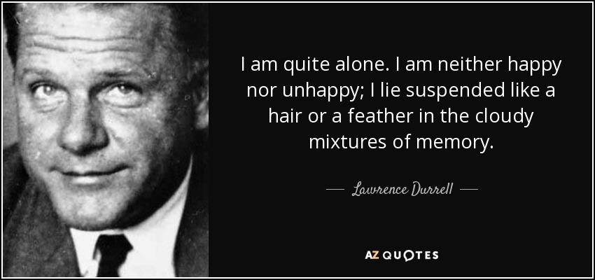 I am quite alone. I am neither happy nor unhappy; I lie suspended like a hair or a feather in the cloudy mixtures of memory. - Lawrence Durrell