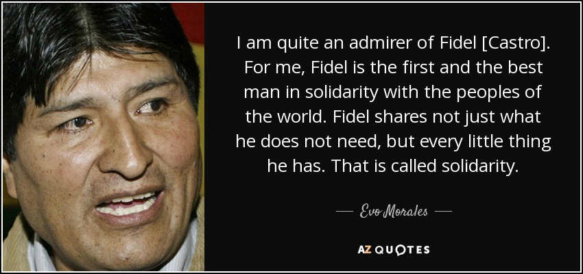 I am quite an admirer of Fidel [Castro]. For me, Fidel is the first and the best man in solidarity with the peoples of the world. Fidel shares not just what he does not need, but every little thing he has. That is called solidarity. - Evo Morales