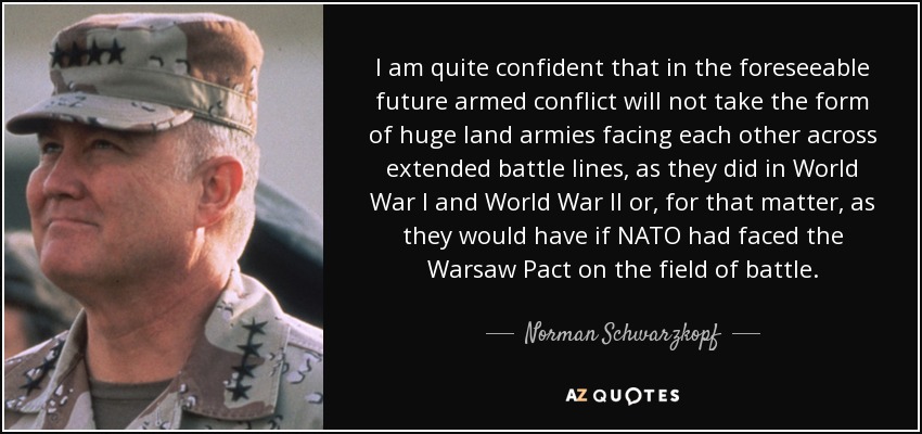I am quite confident that in the foreseeable future armed conflict will not take the form of huge land armies facing each other across extended battle lines, as they did in World War I and World War II or, for that matter, as they would have if NATO had faced the Warsaw Pact on the field of battle. - Norman Schwarzkopf
