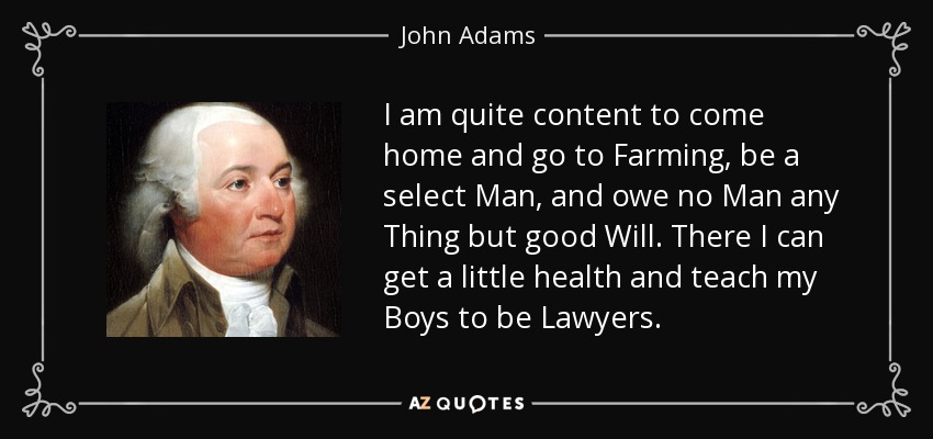 I am quite content to come home and go to Farming, be a select Man, and owe no Man any Thing but good Will. There I can get a little health and teach my Boys to be Lawyers. - John Adams