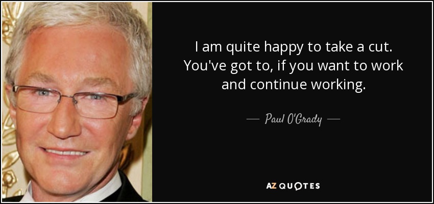 I am quite happy to take a cut. You've got to, if you want to work and continue working. - Paul O'Grady