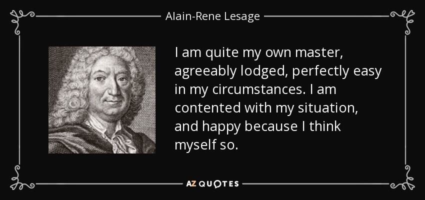 I am quite my own master, agreeably lodged, perfectly easy in my circumstances. I am contented with my situation, and happy because I think myself so. - Alain-Rene Lesage