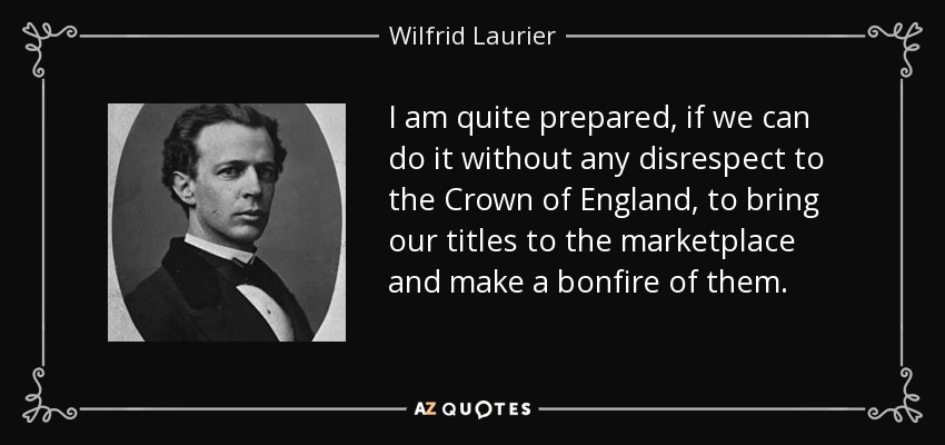 I am quite prepared, if we can do it without any disrespect to the Crown of England, to bring our titles to the marketplace and make a bonfire of them. - Wilfrid Laurier