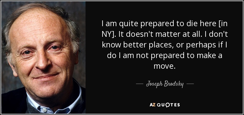I am quite prepared to die here [in NY]. It doesn't matter at all. I don't know better places, or perhaps if I do I am not prepared to make a move. - Joseph Brodsky