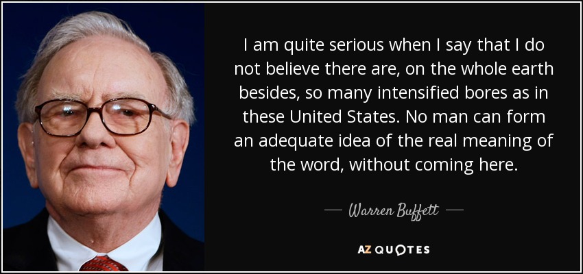I am quite serious when I say that I do not believe there are, on the whole earth besides, so many intensified bores as in these United States. No man can form an adequate idea of the real meaning of the word, without coming here. - Warren Buffett