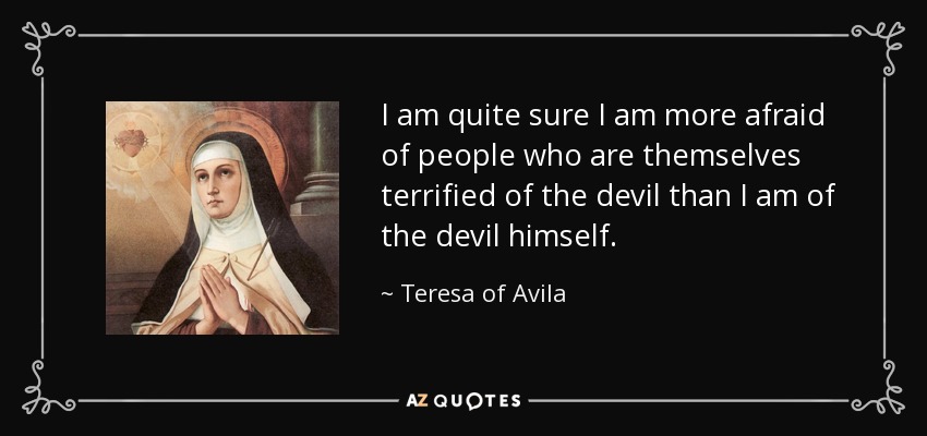 I am quite sure I am more afraid of people who are themselves terrified of the devil than I am of the devil himself. - Teresa of Avila