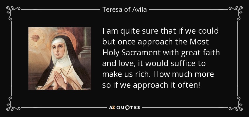 I am quite sure that if we could but once approach the Most Holy Sacrament with great faith and love, it would suffice to make us rich. How much more so if we approach it often! - Teresa of Avila