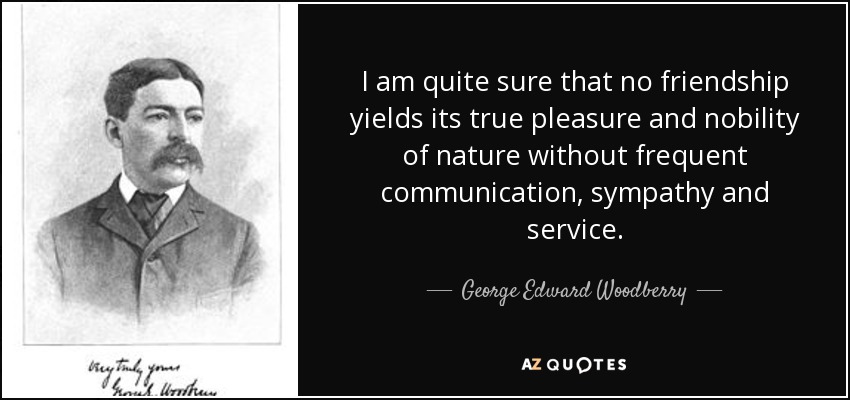 I am quite sure that no friendship yields its true pleasure and nobility of nature without frequent communication, sympathy and service. - George Edward Woodberry